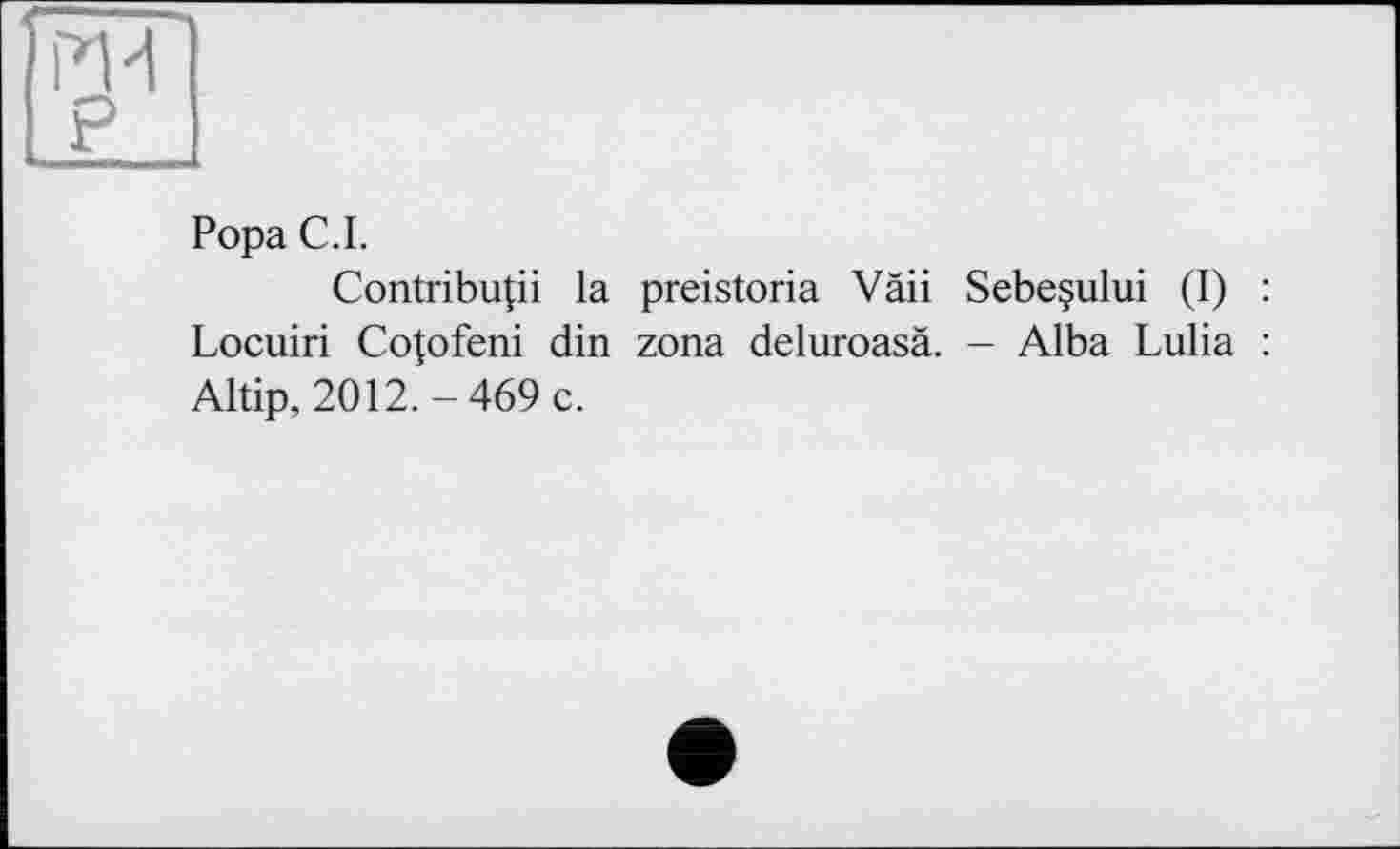 ﻿Popa С.І.
Contribuai la preistoria Vâii Sebeçului (I) : Locuiri Cotofeni din zona deluroasä. - Alba Lulia : Altip, 2012.-469 c.